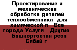 Проектирование и механическая обработка деталей теплообменника  для химической п - Все города Услуги » Другие   . Башкортостан респ.,Сибай г.